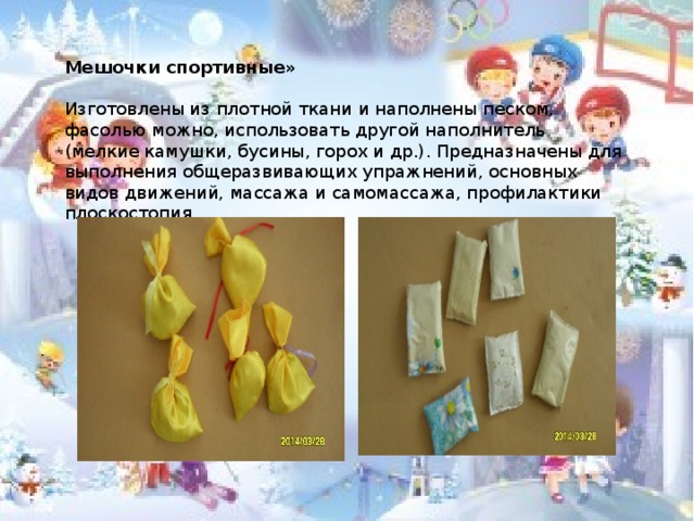 Мешочки спортивные»  Изготовлены из плотной ткани и наполнены песком, фасолью можно, использовать другой наполнитель (мелкие камушки, бусины, горох и др.). Предназначены для выполнения общеразвивающих упражнений, основных видов движений, массажа и самомассажа, профилактики плоскостопия.  