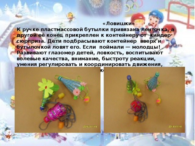  «Ловишки» К ручке пластмассовой бутылки привязана ленточка, а другой её конец прикреплен к контейнеру от киндер сюрприза. Дети подбрасывают контейнер вверх и бутылочкой ловят его. Если поймали — молодцы! Развивают глазомер детей, ловкость, воспитывают волевые качества, внимание, быстроту реакции, умения регулировать и координировать движения, формирование навыков самоконтроля.  