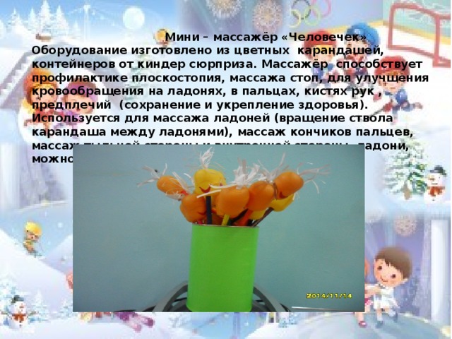  Мини – массажёр «Человечек» Оборудование изготовлено из цветных карандашей, контейнеров от киндер сюрприза. Массажёр способствует профилактике плоскостопия, массажа стоп, для улучшения кровообращения на ладонях, в пальцах, кистях рук , предплечий (сохранение и укрепление здоровья). Используется для массажа ладоней (вращение ствола карандаша между ладонями), массаж кончиков пальцев, массаж тыльной стороны и внутренней стороны ладони, можно для массажа стоп.  