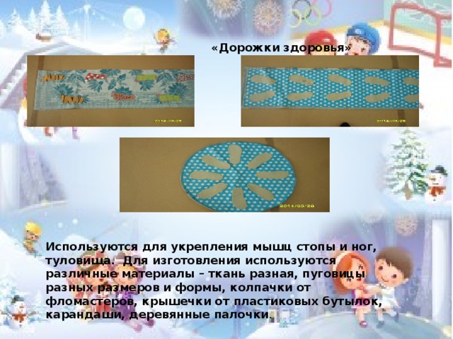  «Дорожки здоровья» Используются для укрепления мышц стопы и ног, туловища. Для изготовления используются различные материалы – ткань разная, пуговицы разных размеров и формы, колпачки от фломастеров, крышечки от пластиковых бутылок, карандаши, деревянные палочки .  