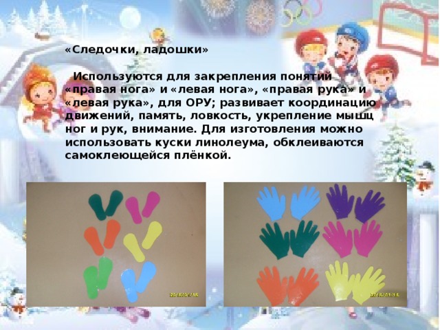«Следочки, ладошки»   Используются для закрепления понятий «правая нога» и «левая нога», «правая рука» и «левая рука», для ОРУ; развивает координацию движений, память, ловкость, укрепление мышц ног и рук, внимание. Для изготовления можно использовать куски линолеума, обклеиваются самоклеющейся плёнкой.  