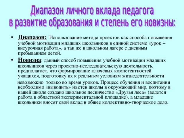 Диапазон: Использование метода проектов как способа повышения учебной мотивации младших школьников в единой системе «урок – внеурочная работа», а так же в школьном лагере с дневным пребыванием детей. Новизна : данный способ повышения учебной мотивации младших школьников через проектно-исследовательскую деятельность, предполагает, что формирование ключевых компетентностей учащихся, подготовку их к реальным условиям жизнедеятельности  невозможно только во время уроков. Процесс обучения и воспитания необходимо «выводить» из стен школы в окружающий мир, поэтому в нашей школе создано школьное лесничество «Друзья леса» (ведется работа в областной экспериментальной площадке), а младшие школьники вносят свой вклад в общее коллективно-творческое дело. 