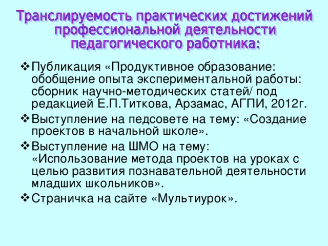 Публикация «Продуктивное образование: обобщение опыта экспериментальной работы: сборник научно-методических статей / под редакцией Е.П.Титкова, Арзамас, АГПИ, 2012г. Выступление на педсовете на тему: «Создание проектов в начальной школе». Выступление на ШМО на тему: « Использование метода проектов на уроках с целью развития познавательной деятельности младших школьников». Страничка на сайте «Мультиурок». 