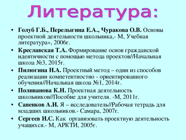 Голуб Г.Б., Перелыгина Е.А., Чуракова О.В. Основы проектной деятельности школьника,- М, Учебная литература», 2006г. Креславская Т.А. Формирование основ гражданской идентичности с помощью метода проектов // Начальная школа №3, 2015г. Пилюгина  Н.А. Проектный метод – один из способов реализации компетентностно - ориентированного обучения // Начальная школа №1, 2014г. Поливанова К.Н. Проектная деятельность школьников // Пособие для учителя. -М, 2011г. Савенков А.И. Я – исследователь // Рабочая тетрадь для младших школьников.- Самара, 2007г. Сергеев И.С. Как организовать проектную деятельность учащихся.- М, АРКТИ, 2005г.  