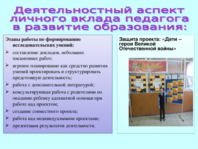Этапы работы по формированию исследовательских умений: Защита проекта: «Дети – герои Великой Отечественной войны»  составление докладов, небольших письменных работ; игровое планирование как средство развития умений проектировать и структурировать предстоящую деятельность; работа с дополнительной литературой; консультирующая работа с родителями по оказанию ребенку адекватной помощи при работе над проектом; создание совместного проекта; работа над индивидуальными проектами; презентация результатов деятельности. 