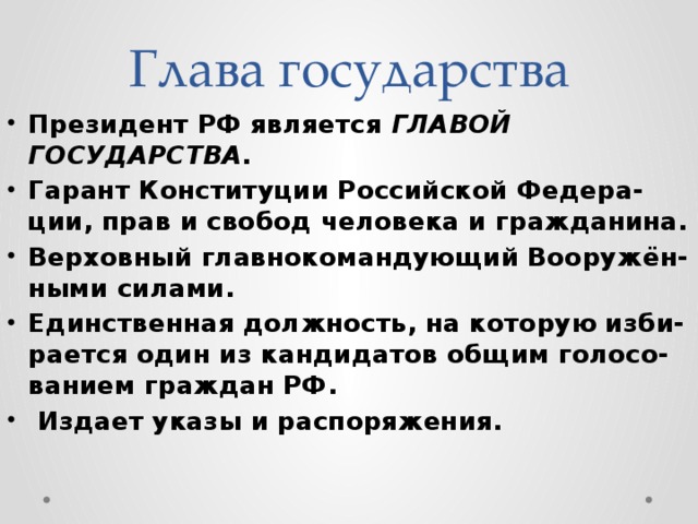Глава государства Президент РФ является главой государства . Гарант Конституции Российской Федера-ции, прав и свобод человека и гражданина. Верховный главнокомандующий Вооружён-ными силами. Единственная должность, на которую изби-рается один из кандидатов общим голосо-ванием граждан РФ.  Издает указы и распоряжения. 