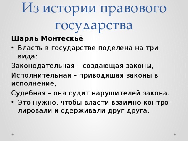 Из истории правового государства Шарль Монтескьё Власть в государстве поделена на три вида: Законодательная – создающая законы, Исполнительная – приводящая законы в исполнение, Судебная – она судит нарушителей закона. Это нужно, чтобы власти взаимно контро-лировали и сдерживали друг друга. 