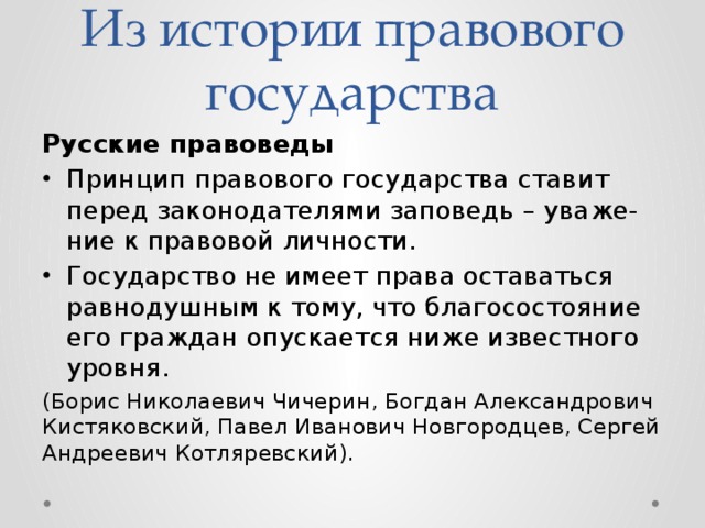 Из истории правового государства Русские правоведы Принцип правового государства ставит перед законодателями заповедь – уваже-ние к правовой личности. Государство не имеет права оставаться равнодушным к тому, что благосостояние его граждан опускается ниже известного уровня. (Борис Николаевич Чичерин, Богдан Александрович Кистяковский, Павел Иванович Новгородцев, Сергей Андреевич Котляревский). 