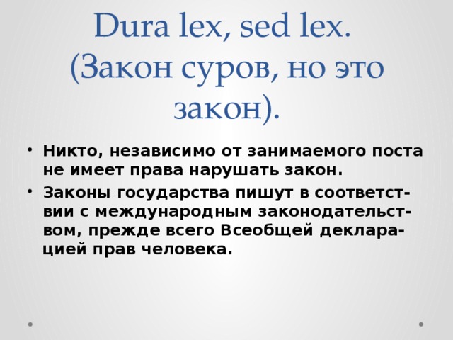 Dura lex, sed lex.  (Закон суров, но это закон). Никто, независимо от занимаемого поста не имеет права нарушать закон. Законы государства пишут в соответст-вии с международным законодательст-вом, прежде всего Всеобщей деклара-цией прав человека.  