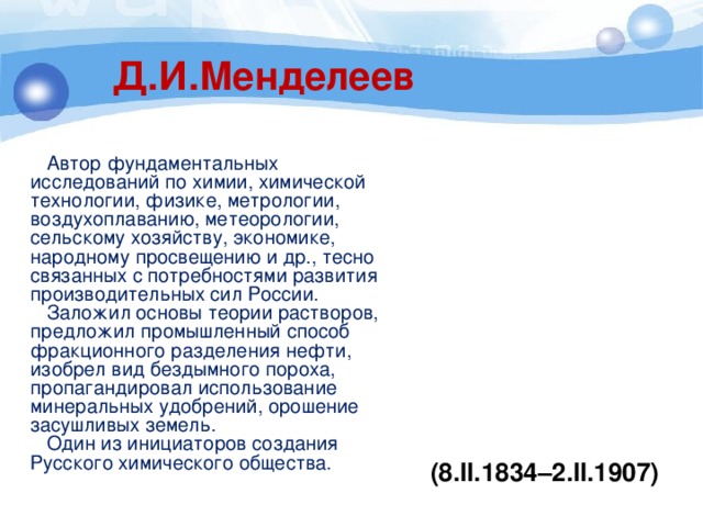 Д.И.Менделеев  Автор фундаментальных исследований по химии, химической технологии, физике, метрологии, воздухоплаванию, метеорологии, сельскому хозяйству, экономике, народному просвещению и др., тесно связанных с потребностями развития производительных сил России.  Заложил основы теории растворов, предложил промышленный способ фракционного разделения нефти, изобрел вид бездымного пороха, пропагандировал использование минеральных удобрений, орошение засушливых земель.  Один из инициаторов создания Русского химического общества. (8.II.1834–2.II.1907) 