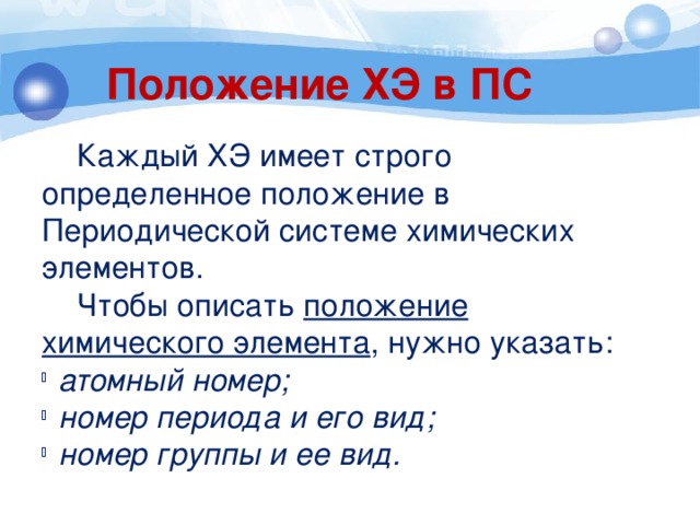 Положение ХЭ в ПС  Каждый ХЭ имеет строго определенное положение в Периодической системе химических элементов.  Чтобы описать положение химического элемента , нужно указать: атомный номер; номер периода и его вид; номер группы и ее вид. 