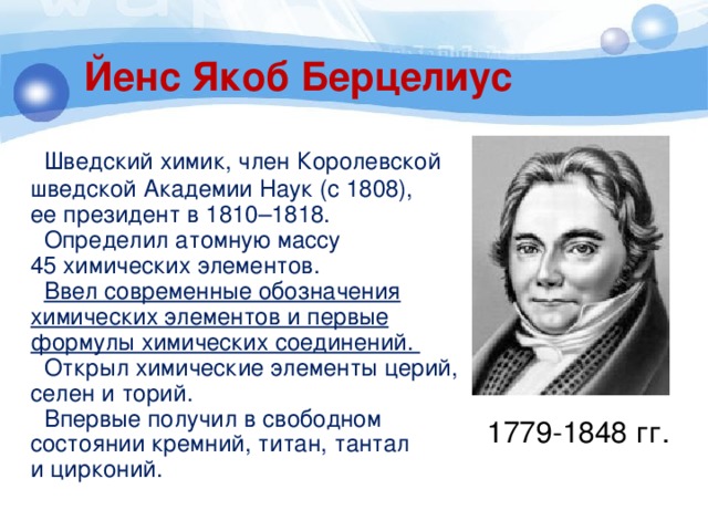 Йенс Якоб Берцелиус  Шведский химик, член Королевской шведской Академии Наук (с 1808), ее президент в 1810–1818.  Определил атомную массу 45 химических элементов.  Ввел современные обозначения химических элементов и первые формулы химических соединений.  Открыл химические элементы церий, селен и торий.  Впервые получил в свободном состоянии кремний, титан, тантал и цирконий. 1779-1848 гг. 