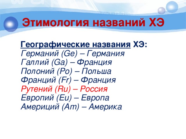Этимология названий ХЭ  Географические названия ХЭ:  Германий (Ge) – Германия  Галлий (Ga) – Франция  Полоний (Po) – Польша  Франций (Fr) – Франция  Рутений (Ru) – Россия  Европий (Eu) – Европа  Америций (Am) – Америка  