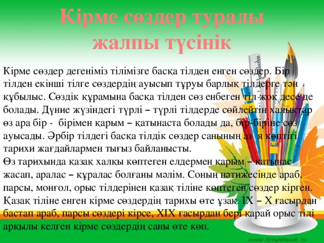 Кірме сөздер туралы жалпы түсінік Кірме сөздер дегеніміз тілімізге басқа тілден енген сөздер. Бір тілден екінші тілге сөздердің ауысып тұруы барлық тілдерге тән құбылыс. Сөздік құрамына басқа тілден сөз енбеген тіл жоқ десе де болады. Дүние жүзіндегі түрлі – түрлі тілдерде сөйлейтін халықтар өз ара бір - бірімен қарым – қатынаста болады да, бір-біріне сөз ауысады. Әрбір тілдегі басқа тілдік сөздер санының аз я көптігі тарихи жағдайлармен тығыз байланысты. Өз тарихында қазақ халқы көптеген елдермен қарым – қатынас жасап, аралас – құралас болғаны мәлім. Соның нәтижесінде араб, парсы, монғол, орыс тілдерінен қазақ тіліне көптеген сөздер кірген. Қазақ тіліне енген кірме сөздердің тарихы өте ұзақ. ІХ – Х ғасырдан бастап араб, парсы сөздері кірсе, ХІХ ғасырдан бері қарай орыс тілі арқылы келген кірме сөздердің саны өте көп. 