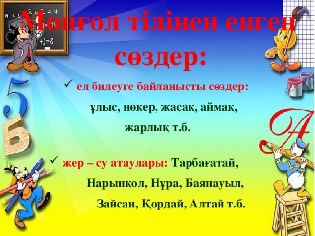 Монғол тілінен енген  сөздер:  ел билеуге байланысты сөздер:  ұлыс, нөкер, жасақ, аймақ, жарлық т.б.   жер – су атаулары: Тарбағатай,  Нарынқол, Нұра, Баянауыл,  Зайсан, Қордай, Алтай т.б. 