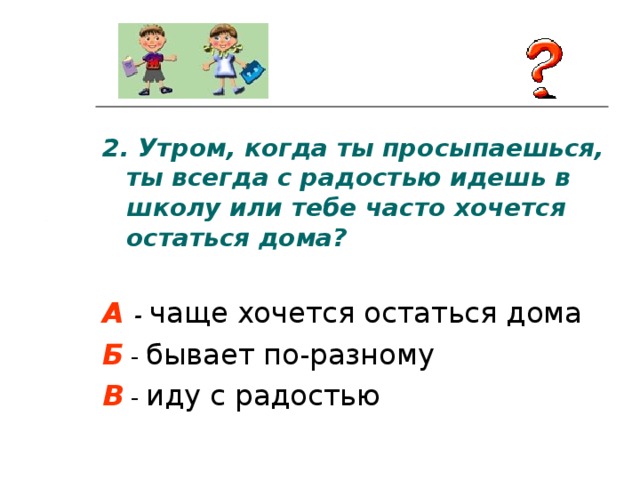 2.  Утром, когда ты просыпаешься, ты всегда с радостью идешь в школу или тебе часто хочется остаться дома?  А  - чаще хочется остаться дома Б - бывает по-разному В - иду с радостью 