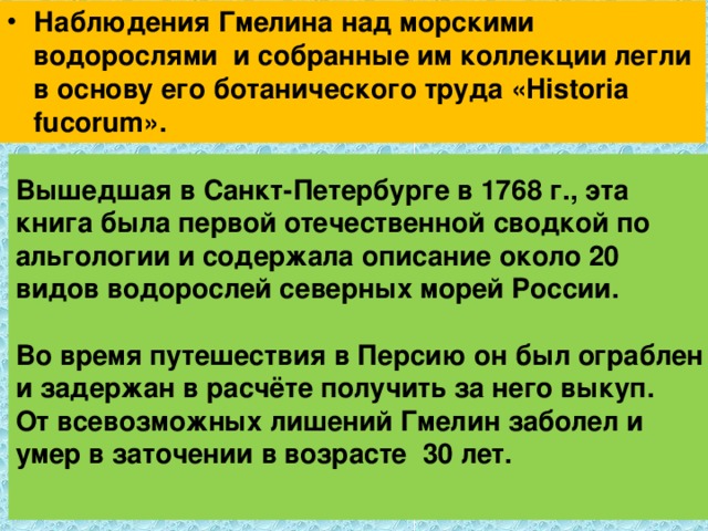 Наблюдения Гмелина над морскими водорослями и собранные им коллекции легли в основу его ботанического труда «Historia fucorum». Вышедшая в Санкт-Петербурге в 1768 г., эта книга была первой отечественной сводкой по альгологии и содержала описание около 20 видов водорослей северных морей России.   Во время путешествия в Персию он был ограблен и задержан в расчёте получить за него выкуп.  От всевозможных лишений Гмелин заболел и умер в заточении в возрасте 30 лет.   