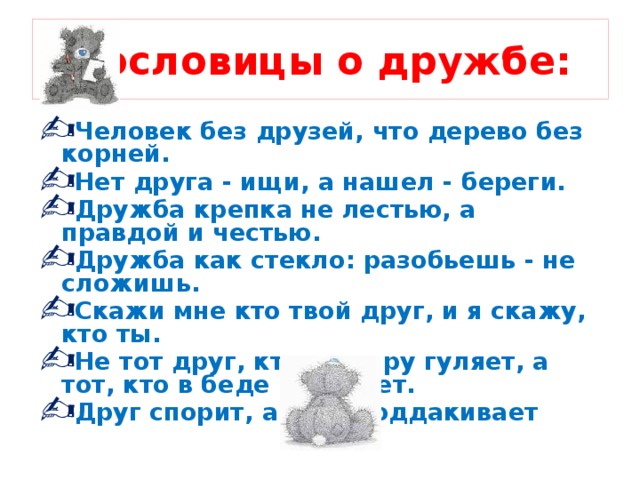 Пословицы о дружбе: Человек без друзей, что дерево без корней. Нет друга - ищи, а нашел - береги. Дружба крепка не лестью, а правдой и честью. Дружба как стекло: разобьешь - не сложишь. Скажи мне кто твой друг, и я скажу, кто ты. Не тот друг, кто на пиру гуляет, а тот, кто в беде помогает. Друг спорит, а враг поддакивает 