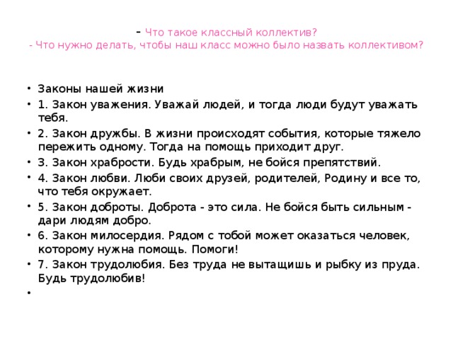 - Что такое классный коллектив?  - Что нужно делать, чтобы наш класс можно было назвать коллективом?   Законы нашей жизни 1. Закон уважения. Уважай людей, и тогда люди будут уважать тебя. 2. Закон дружбы. В жизни происходят события, которые тяжело пережить одному. Тогда на помощь приходит друг. 3. Закон храбрости. Будь храбрым, не бойся препятствий. 4. Закон любви. Люби своих друзей, родителей, Родину и все то, что тебя окружает. 5. Закон доброты. Доброта - это сила. Не бойся быть сильным - дари людям добро. 6. Закон милосердия. Рядом с тобой может оказаться человек, которому нужна помощь. Помоги! 7. Закон трудолюбия. Без труда не вытащишь и рыбку из пруда. Будь трудолюбив!   
