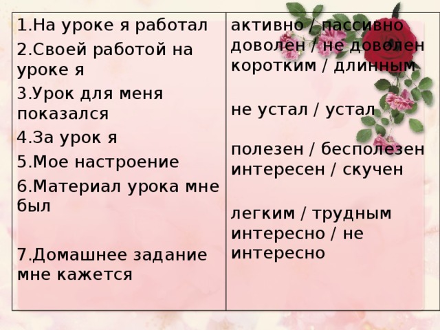 1.На уроке я работал 2.Своей работой на уроке я 3.Урок для меня показался 4.За урок я 5.Мое настроение 6.Материал урока мне был 7.Домашнее задание мне кажется активно / пассивно  доволен / не доволен  коротким / длинным   не устал / устал   полезен / бесполезен  интересен / скучен   легким / трудным  интересно / не интересно