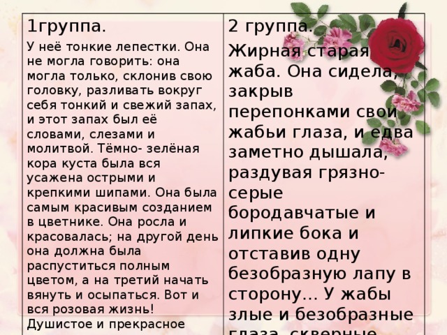 1группа . У неё тонкие лепестки. Она не могла говорить: она могла только, склонив свою головку, разливать вокруг себя тонкий и свежий запах, и этот запах был её словами, слезами и молитвой. Тёмно- зелёная кора куста была вся усажена острыми и крепкими шипами. Она была самым красивым созданием в цветнике. Она росла и красовалась; на другой день она должна была распуститься полным цветом, а на третий начать вянуть и осыпаться. Вот и вся розовая жизнь! Душистое и прекрасное создание. 2 группа . Жирная старая жаба. Она сидела, закрыв перепонками свои жабьи глаза, и едва заметно дышала, раздувая грязно-серые бородавчатые и липкие бока и отставив одну безобразную лапу в сторону… У жабы злые и безобразные глаза, скверные липкие лапы.