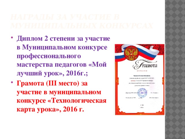 Награды за участие в муниципальных конкурсах Диплом 2 степени за участие в Муниципальном конкурсе профессионального мастерства педагогов «Мой лучший урок», 2016г.; Грамота (III место) за участие в муниципальном конкурсе «Технологическая карта урока», 2016 г. 