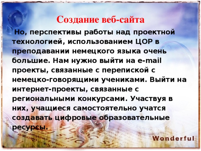 Создание веб-сайта  Но, перспективы работы над проектной технологией, использованием ЦОР в преподавании немецкого языка очень большие. Нам нужно выйти на e-mail проекты, связанные с перепиской с немецко-говорящими учениками. Выйти на интернет-проекты, связанные с региональными конкурсами. Участвуя в них, учащиеся самостоятельно учатся создавать цифровые образовательные ресурсы.  