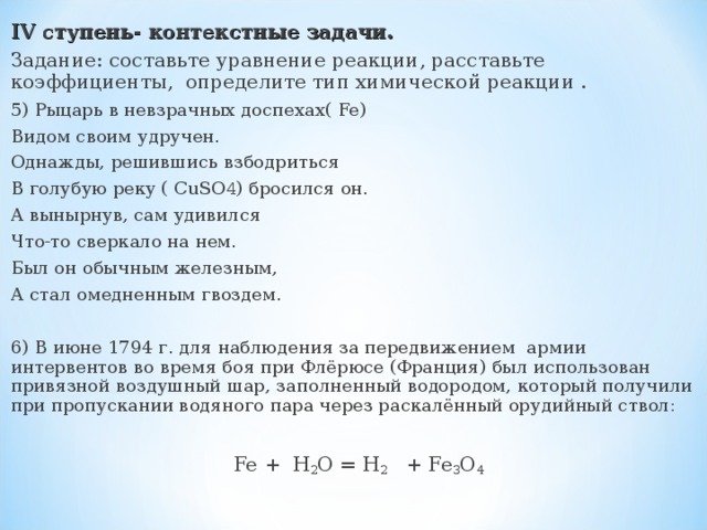 IV ступень- контекстные задачи. Задание: составьте уравнение реакции, расставьте коэффициенты, определите тип химической реакции . 5) Рыцарь в невзрачных доспехах( Fe) Видом своим удручен. Однажды, решившись взбодриться В голубую реку ( CuSO 4 ) бросился он. А вынырнув, сам удивился Что-то сверкало на нем. Был он обычным железным, А стал омедненным гвоздем. 6) В июне 1794 г. для наблюдения за передвижением армии интервентов во время боя при Флёрюсе (Франция) был использован привязной воздушный шар, заполненный водородом, который получили при пропускании водяного пара через раскалённый орудийный ствол:  Fe + H 2 O = H 2 + Fe 3 O 4 