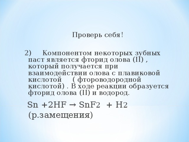 Проверь себя! 2)  Компонентом некоторых зубных паст является фторид олова (II) , который получается при взаимодействии олова с плавиковой кислотой ( фтороводородной кислотой) . В ходе реакции образуется фторид олова (II) и водород.  Sn +2HF → SnF 2 + H 2 (р.замещения) 