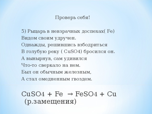 Проверь себя! 5) Рыцарь в невзрачных доспехах( Fe) Видом своим удручен. Однажды, решившись взбодриться В голубую реку ( CuSO 4 ) бросился он. А вынырнув, сам удивился Что-то сверкало на нем. Был он обычным железным, А стал омедненным гвоздем. CuSO 4 + Fe → FeSO 4 + Cu (р.замещения) 