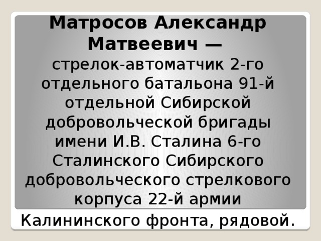 Матросов Александр Матвеевич — стрелок-автоматчик 2-го отдельного батальона 91-й отдельной Сибирской добровольческой бригады имени И.В. Сталина 6-го Сталинского Сибирского добровольческого стрелкового корпуса 22-й армии Калининского фронта, рядовой . 