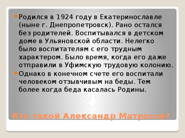Родился в 1924 году в Екатеринославле (ныне г. Днепропетровск). Рано остался без родителей. Воспитывался в детском доме в Ульяновской области. Нелегко было воспитателям с его трудным характером. Было время, когда его даже отправили в Уфимскую трудовую колонию. Однако в конечном счете его воспитали человеком отзывчивым на беды. Тем более когда беда касалась Родины. Кто такой Александр Матросов? 