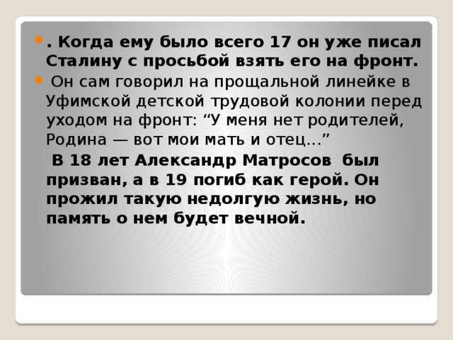. Когда ему было всего 17 он уже писал Сталину с просьбой взять его на фронт.   Он сам говорил на прощальной линейке в Уфимской детской трудовой колонии перед уходом на фронт: “У меня нет родителей, Родина — вот мои мать и отец...”   В 18 лет Александр Матросов  был призван, а в 19 погиб как герой. Он прожил такую недолгую жизнь, но память о нем будет вечной. 