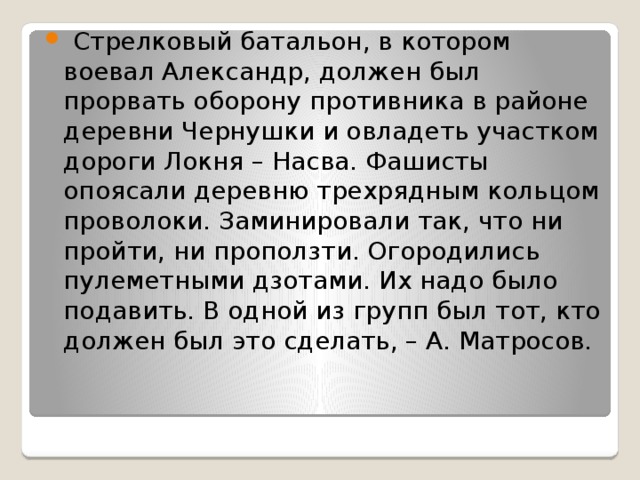   Стрелковый батальон, в котором воевал Александр, должен был прорвать оборону противника в районе деревни Чернушки и овладеть участком дороги Локня – Насва. Фашисты опоясали деревню трехрядным кольцом проволоки. Заминировали так, что ни пройти, ни проползти. Огородились пулеметными дзотами. Их надо было подавить. В одной из групп был тот, кто должен был это сделать, – А. Матросов. 