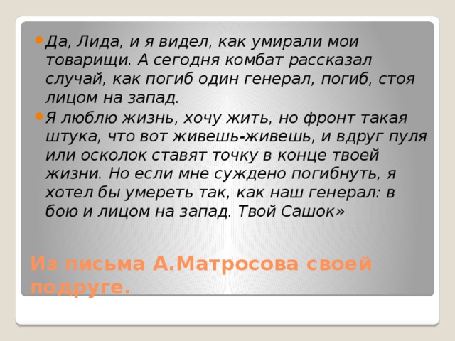 Да, Лида, и я видел, как умирали мои товарищи. А сегодня комбат рассказал случай, как погиб один генерал, погиб, стоя лицом на запад. Я люблю жизнь, хочу жить, но фронт такая штука, что вот живешь-живешь, и вдруг пуля или осколок ставят точку в конце твоей жизни. Но если мне суждено погибнуть, я хотел бы умереть так, как наш генерал: в бою и лицом на запад. Твой Сашок» Из письма А.Матросова своей подруге. 