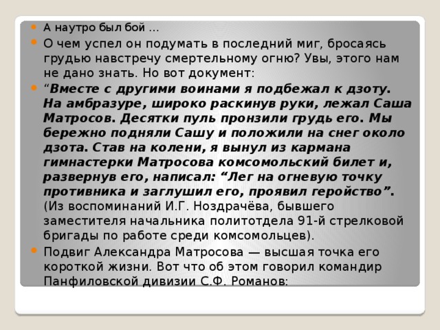 А наутро был бой ... О чем успел он подумать в последний миг, бросаясь грудью навстречу смертельному огню? Увы, этого нам не дано знать. Но вот документ: “ Вместе с другими воинами я подбежал к дзоту. На амбразуре, широко раскинув руки, лежал Саша Матросов. Десятки пуль пронзили грудь его. Мы бережно подняли Сашу и положили на снег около дзота. Став на колени, я вынул из кармана гимнастерки Матросова комсомольский билет и, развернув его, написал: “Лег на огневую точку противника и заглушил его, проявил геройство”. (Из воспоминаний И.Г. Ноздрачёва, бывшего заместителя начальника политотдела 91-й стрелковой бригады по работе среди комсомольцев). Подвиг Александра Матросова — высшая точка его короткой жизни. Вот что об этом говорил командир Панфиловской дивизии С.Ф. Романов: 