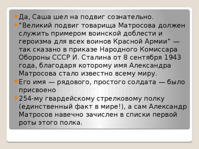 Да, Саша шел на подвиг сознательно. “ Великий подвиг товарища Матросова должен служить примером воинской доблести и героизма для всех воинов Красной Армии” — так сказано в приказе Народного Комиссара Обороны СССР И. Сталина от 8 сентября 1943 года, благодаря которому имя Александра Матросова стало известно всему миру. Его имя — рядового, простого солдата — было присвоено  254-му гвардейскому стрелковому полку (единственный факт в мире!), а сам Александр Матросов навечно зачислен в списки первой роты этого полка. 