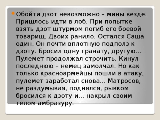 Обойти дзот невозможно – мины везде. Пришлось идти в лоб. При попытке взять дзот штурмом погиб его боевой товарищ. Двоих ранило. Остался Саша один. Он почти вплотную подполз к дзоту. Бросил одну гранату, другую… Пулемет продолжал строчить. Кинул последнюю – немец замолчал. Но как только красноармейцы пошли в атаку, пулемет заработал снова... Матросов, не раздумывая, поднялся, рывком бросился к дзоту и… накрыл своим телом амбразуру. 