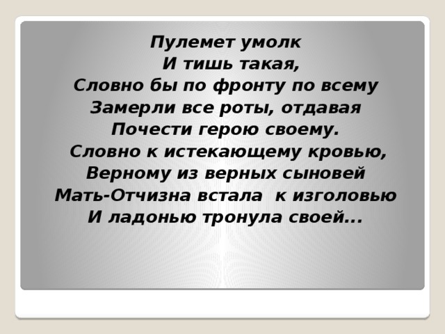 Пулемет умолк   И тишь такая, Словно бы по фронту по всему Замерли все роты, отдавая Почести герою своему.   Словно к истекающему кровью, Верному из верных сыновей Мать-Отчизна встала  к изголовью И ладонью тронула своей... 