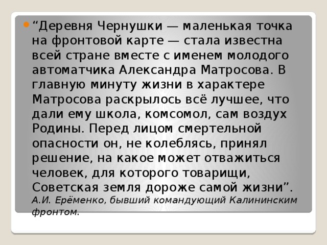 “ Деревня Чернушки — маленькая точка на фронтовой карте — стала известна всей стране вместе с именем молодого автоматчика Александра Матросова. В главную минуту жизни в характере Матросова раскрылось всё лучшее, что дали ему школа, комсомол, сам воздух Родины. Перед лицом смертельной опасности он, не колеблясь, принял решение, на какое может отважиться человек, для которого товарищи, Советская земля дороже самой жизни”. А.И. Ерёменко, бывший командующий Калининским фронтом. 