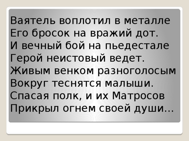 Ваятель воплотил в металле  Его бросок на вражий дот.  И вечный бой на пьедестале  Герой неистовый ведет.  Живым венком разноголосым  Вокруг теснятся малыши.  Спасая полк, и их Матросов  Прикрыл огнем своей души… 