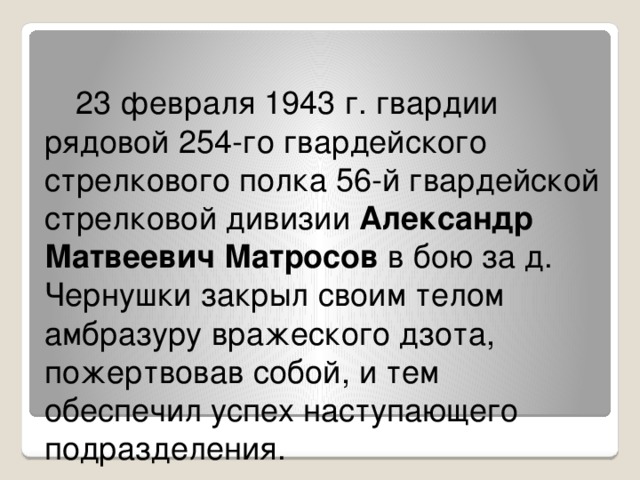 23 февраля 1943 г. гвардии рядовой 254-го гвардейского стрелкового полка 56-й гвардейской стрелковой дивизии Александр Матвеевич Матросов в бою за д. Чернушки закрыл своим телом амбразуру вражеского дзота, пожертвовав собой, и тем обеспечил успех наступающего подразделения. 