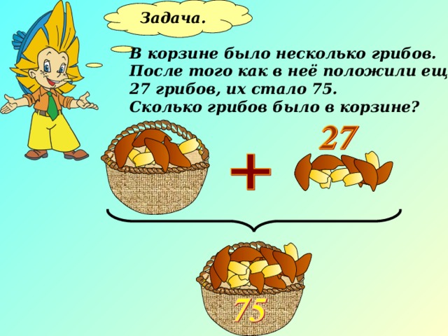 Задача.  В корзине было несколько грибов. После того как в неё положили ещё 27 грибов, их стало 75. Сколько грибов было в корзине? 