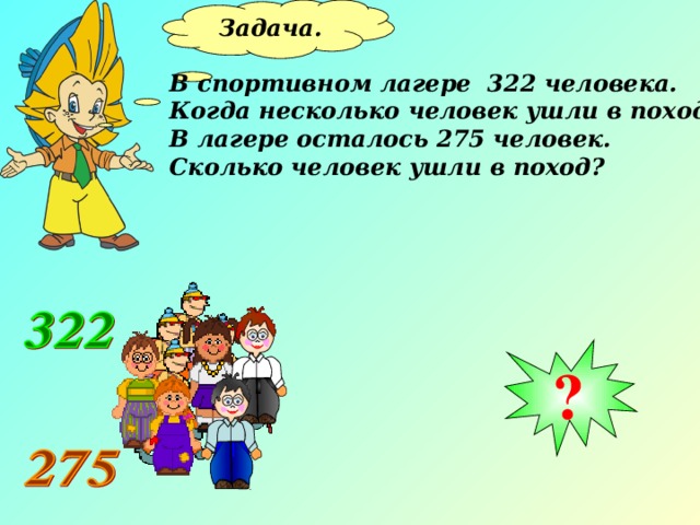 Задача.  В спортивном лагере 322 человека. Когда несколько человек ушли в поход, В лагере осталось 275 человек. Сколько человек ушли в поход? ? 