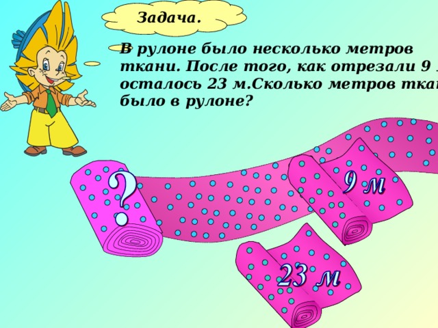Задача.  В рулоне было несколько метров ткани. После того, как отрезали 9 м, осталось 23 м.Сколько метров ткани было в рулоне? 