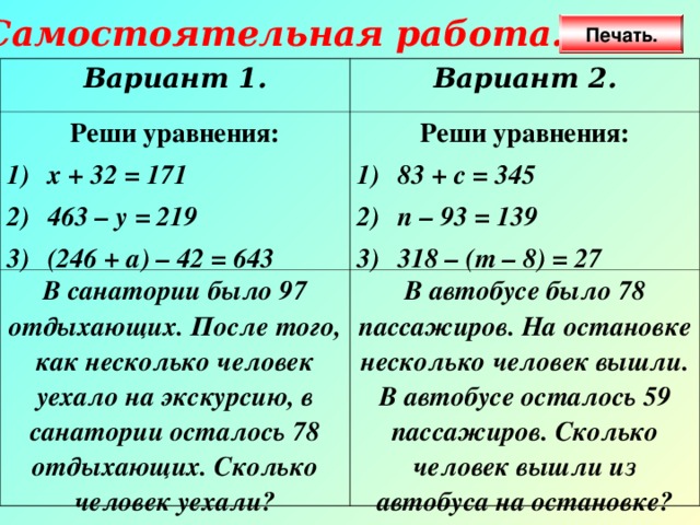 Самостоятельная работа. Печать. Вариант 1. Вариант 2. Реши уравнения: х + 32 = 171 463 – у = 219 (246 + а) – 42 = 643 Реши уравнения: В санатории было 97 отдыхающих. После того, как несколько человек уехало на экскурсию, в санатории осталось 78 отдыхающих. Сколько человек уехали? 83 + с = 345 п – 93 = 139 318 – (т – 8) = 27 В автобусе было 78 пассажиров. На остановке несколько человек вышли. В автобусе осталось 59 пассажиров. Сколько человек вышли из автобуса на остановке? 