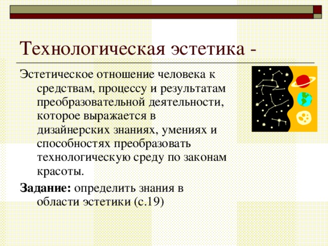 Технологическая эстетика - Эстетическое отношение человека к средствам, процессу и результатам преобразовательной деятельности, которое выражается в дизайнерских знаниях, умениях и способностях преобразовать технологическую среду по законам красоты. Задание: определить знания в области эстетики (с.19) 