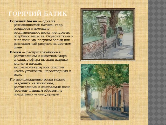 Горячий батик Горячий батик — одна из разновидностей батика. Узор создается с помощью расплавленного воска или других подобных веществ. Окрасив ткань и сняв воск, мы получим белый или разноцветный рисунок на цветном фоне. Во́ски  — распространённые в растительном и животном мире сложные эфиры высших жирных кислот и высших высокомолекулярных спиртов. Очень устойчивы, нерастворимы в воде. По происхождению воски можно разделить на животные, растительные и ископаемый воск (состоит главным образом из предельных углеводородов). 