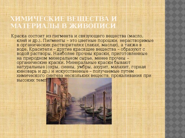Химические вещества и материалы в живописи Краска состоит из пигмента и связующего вещества (масло, клей и др.). Пигменты – это цветные порошки, нерастворимые в органических растворителях (лаках, маслах), а также в воде. Красители – другие красящие вещества – образуют с водой растворы. Наиболее прочны краски, приготовленные на природном минеральном сырье, менее прочны – органические краски. Минеральные краски бывают натуральные (охры, сиены, умбры, азурит, малахит, горная киноварь и др.) и искусственные – получаемые путем химического синтеза нескольких веществ, прокаливания при высоких температурах. 