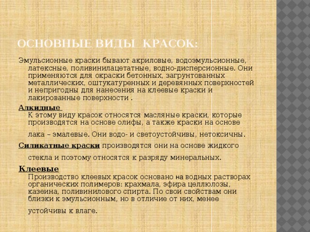 Основные виды красок: Эмульсионные краски бывают акриловые, водоэмульсионные, латексные, поливинилацетатные, водно-дисперсионные. Они применяются для окраски бетонных, загрунтованных металлических, оштукатуренных и деревянных поверхностей и непригодны для нанесения на клеевые краски и лакированные поверхности . Алкидные  К этому виду красок относятся масляные краски, которые производятся на основе олифы, а также краски на основе лака – эмалевые. Они водо- и светоустойчивы, нетоксичны.  Силикатные краски производятся они на основе жидкого стекла и поэтому относятся к разряду минеральных.  Клеевые  Производство клеевых красок основано на водных растворах органических полимеров: крахмала, эфира целлюлозы, казеина, поливинилового спирта. По свои свойствам они близки к  эмульсионным, но в отличие от них, менее устойчивы к влаге.  